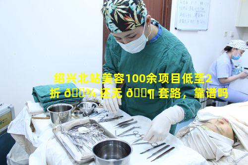 绍兴北站美容100余项目低至2折 🌾 还无 🐶 套路，靠谱吗